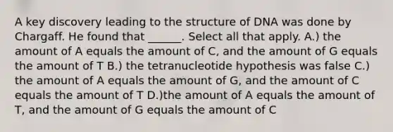 A key discovery leading to the structure of DNA was done by Chargaff. He found that ______. Select all that apply. A.) the amount of A equals the amount of C, and the amount of G equals the amount of T B.) the tetranucleotide hypothesis was false C.) the amount of A equals the amount of G, and the amount of C equals the amount of T D.)the amount of A equals the amount of T, and the amount of G equals the amount of C