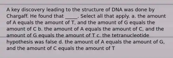 A key discovery leading to the structure of DNA was done by Chargaff. He found that _____. Select all that apply. a. the amount of A equals the amount of T, and the amount of G equals the amount of C b. the amount of A equals the amount of C, and the amount of G equals the amount of T c. the tetranucleotide hypothesis was false d. the amount of A equals the amount of G, and the amount of C equals the amount of T