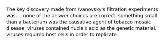 The key discovery made from Ivanovsky's filtration experiments was.... none of the answer choices are correct. something small than a bacterium was the causative agent of tobacco mosaic disease. viruses contained nucleic acid as the genetic material. viruses required host cells in order to replicate.