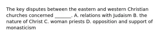 The key disputes between the eastern and western Christian churches concerned _______. A. relations with Judaism B. the nature of Christ C. woman priests D. opposition and support of monasticism