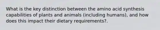 What is the key distinction between the amino acid synthesis capabilities of plants and animals (including humans), and how does this impact their dietary requirements?.