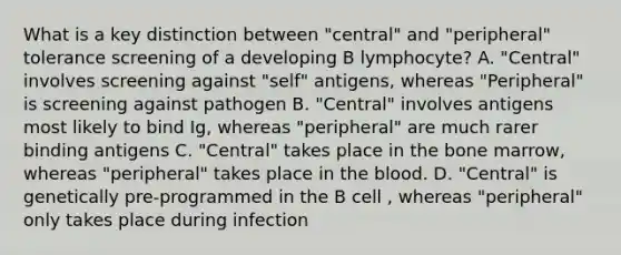 What is a key distinction between "central" and "peripheral" tolerance screening of a developing B lymphocyte? A. "Central" involves screening against "self" antigens, whereas "Peripheral" is screening against pathogen B. "Central" involves antigens most likely to bind Ig, whereas "peripheral" are much rarer binding antigens C. "Central" takes place in the bone marrow, whereas "peripheral" takes place in the blood. D. "Central" is genetically pre-programmed in the B cell , whereas "peripheral" only takes place during infection