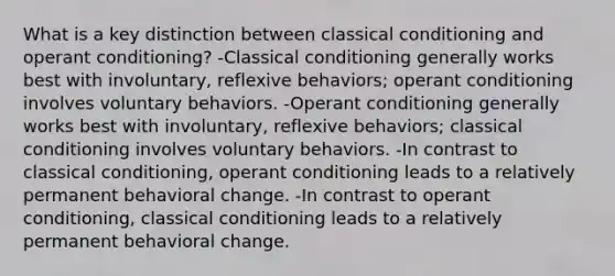 What is a key distinction between classical conditioning and operant conditioning? -Classical conditioning generally works best with involuntary, reflexive behaviors; operant conditioning involves voluntary behaviors. -Operant conditioning generally works best with involuntary, reflexive behaviors; classical conditioning involves voluntary behaviors. -In contrast to classical conditioning, operant conditioning leads to a relatively permanent behavioral change. -In contrast to operant conditioning, classical conditioning leads to a relatively permanent behavioral change.