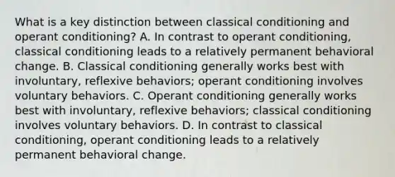 What is a key distinction between classical conditioning and operant conditioning? A. In contrast to operant conditioning, classical conditioning leads to a relatively permanent behavioral change. B. Classical conditioning generally works best with involuntary, reflexive behaviors; operant conditioning involves voluntary behaviors. C. Operant conditioning generally works best with involuntary, reflexive behaviors; classical conditioning involves voluntary behaviors. D. In contrast to classical conditioning, operant conditioning leads to a relatively permanent behavioral change.