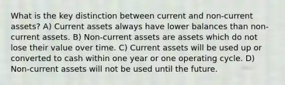 What is the key distinction between current and non-current assets? A) Current assets always have lower balances than non-current assets. B) Non-current assets are assets which do not lose their value over time. C) Current assets will be used up or converted to cash within one year or one operating cycle. D) Non-current assets will not be used until the future.