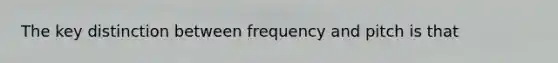 The key distinction between frequency and pitch is that