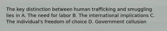 The key distinction between human trafficking and smuggling lies in A. The need for labor B. The international implications C. The individual's freedom of choice D. Government collusion