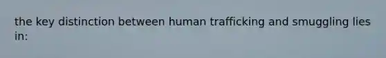 the key distinction between human trafficking and smuggling lies in: