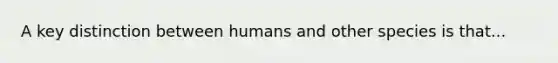 A key distinction between humans and other species is that...