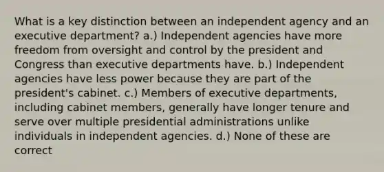 What is a key distinction between an independent agency and an executive department? a.) Independent agencies have more freedom from oversight and control by the president and Congress than executive departments have. b.) Independent agencies have less power because they are part of the president's cabinet. c.) Members of executive departments, including cabinet members, generally have longer tenure and serve over multiple presidential administrations unlike individuals in independent agencies. d.) None of these are correct