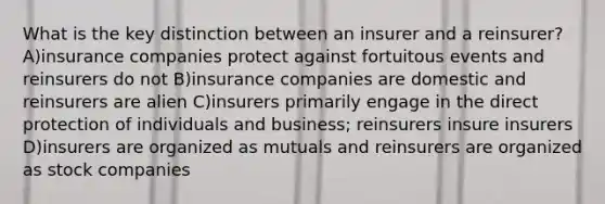 What is the key distinction between an insurer and a reinsurer? A)insurance companies protect against fortuitous events and reinsurers do not B)insurance companies are domestic and reinsurers are alien C)insurers primarily engage in the direct protection of individuals and business; reinsurers insure insurers D)insurers are organized as mutuals and reinsurers are organized as stock companies