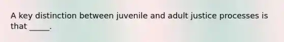 A key distinction between juvenile and adult justice processes is that _____.