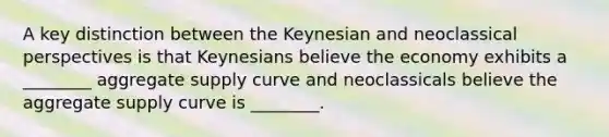 A key distinction between the Keynesian and neoclassical perspectives is that Keynesians believe the economy exhibits a ________ aggregate supply curve and neoclassicals believe the aggregate supply curve is ________.