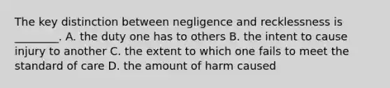 The key distinction between negligence and recklessness is ________. A. the duty one has to others B. the intent to cause injury to another C. the extent to which one fails to meet the standard of care D. the amount of harm caused