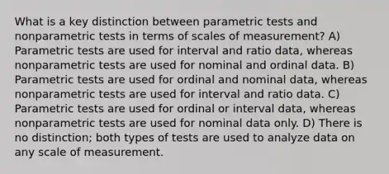 What is a key distinction between parametric tests and nonparametric tests in terms of scales of measurement? A) Parametric tests are used for interval and ratio data, whereas nonparametric tests are used for nominal and ordinal data. B) Parametric tests are used for ordinal and nominal data, whereas nonparametric tests are used for interval and ratio data. C) Parametric tests are used for ordinal or interval data, whereas nonparametric tests are used for nominal data only. D) There is no distinction; both types of tests are used to analyze data on any scale of measurement.