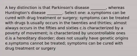 A key distinction is that Parkinson's disease ________, whereas Huntington's disease ________. Select one: a.symptoms can be cured with drug treatment or surgery; symptoms can be treated with drugs b.usually occurs in the twenties and thirties; almost always occurs in the fifties and sixties c.is characterized by a poverty of movement; is characterized by uncontrollable ones d.is a hereditary disorder; does not usually have genetic origins e.symptoms cannot be treated; symptoms can be cured with drug treatment or surgery