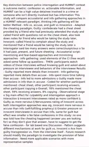 Key distinction between police interrogation and HUMNIT context is outcome metric: confession vs. actionable information, and HUMINT can be a high value detainee involved in a crime or someone who isn't directly involved but has information This study will compare accusatorial and info gathering approaches in a HUMINT relevant paradigm, thinking info gathering will be better Method - Info vs. accuse, and guilt vs innocence - Adapted the cheating paradigm, Guilty: confederate had a cheat sheet provided by a friend who had previously attended the study and called friend with questions not on the cheat sheet, also took down notes for friend who would be taking the study later, Innocent: called friend to complain about the study and mentioned that a friend would be taking the study later o Interrogator said too many answers were correct/suspicious o So it had past, present, and future sheeting - Accusatorial script: maximizing and fear-based approaches and minimizing approaches - Info gathering: used elements of the CI (free recall) asked some follow up questions - THEN: participants watch videos of these interviews without knowing guilt and asked about pressure on interviewee and behaviors of the interviewee Results - Guilty reported more details than innocent - Info gathering reported more details than accuse - Info spent more time talking than accuse - Info led to more admissions o Guilty made more admissions in info than in accuse - Coded for whether participant mentioned: cheat sheet, other participant receiving answers, other participant copying o Overall, 78% mentioned the cheat sheet, 59% receiving answers, 8% copying - Observational stage o Sig main effect for culpability and interrogation approach o Interaction § Innocent interviewees rated as more confident § Guilty as more nervous § Nervousness rating of innocent across both interrogation approaches was sig, innocent more nervous in accuse than info (self-fulfilling prophecy) § Greater pressure on innocent interviewee in accuse than info, same for guilt but effect was smaller o No false confessions in this study: no one was told how the cheating happened (answer you are looking for) so they don't give that answer, have to suggest to get the false confession - for lab based one Discussion - Pattern suggests different mechanisms at work for guilt vs. innocent o Anx from guilty transgression vs. from the interview itself - Future research should modify the paradigm to investigate the provision of false information - Need more applicable scenarios with more representative samples