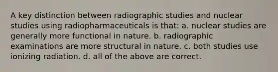 A key distinction between radiographic studies and nuclear studies using radiopharmaceuticals is that: a. nuclear studies are generally more functional in nature. b. radiographic examinations are more structural in nature. c. both studies use ionizing radiation. d. all of the above are correct.