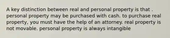 A key distinction between real and personal property is that . personal property may be purchased with cash. to purchase real property, you must have the help of an attorney. real property is not movable. personal property is always intangible