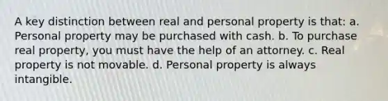 A key distinction between real and personal property is that: a. Personal property may be purchased with cash. b. To purchase real property, you must have the help of an attorney. c. Real property is not movable. d. Personal property is always intangible.