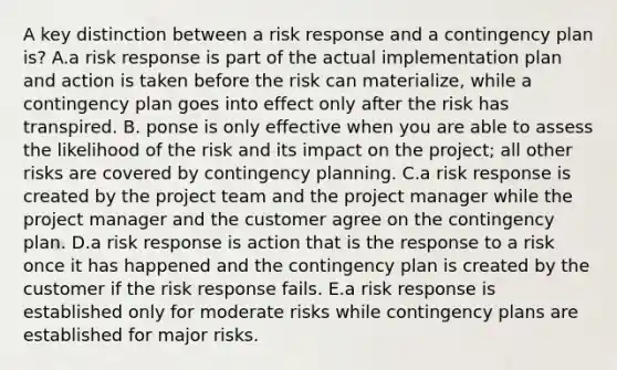 A key distinction between a risk response and a contingency plan is? A.a risk response is part of the actual implementation plan and action is taken before the risk can materialize, while a contingency plan goes into effect only after the risk has transpired. B. ponse is only effective when you are able to assess the likelihood of the risk and its impact on the project; all other risks are covered by contingency planning. C.a risk response is created by the project team and the project manager while the project manager and the customer agree on the contingency plan. D.a risk response is action that is the response to a risk once it has happened and the contingency plan is created by the customer if the risk response fails. E.a risk response is established only for moderate risks while contingency plans are established for major risks.