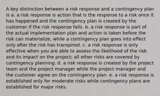 A key distinction between a risk response and a contingency plan is a. a risk response is action that is the response to a risk once it has happened and the contingency plan is created by the customer if the risk response fails. b. a risk response is part of the actual implementation plan and action is taken before the risk can materialize, while a contingency plan goes into effect only after the risk has transpired. c. a risk response is only effective when you are able to assess the likelihood of the risk and its impact on the project; all other risks are covered by contingency planning. d. a risk response is created by the project team and the project manager while the project manager and the customer agree on the contingency plan. e. a risk response is established only for moderate risks while contingency plans are established for major risks.