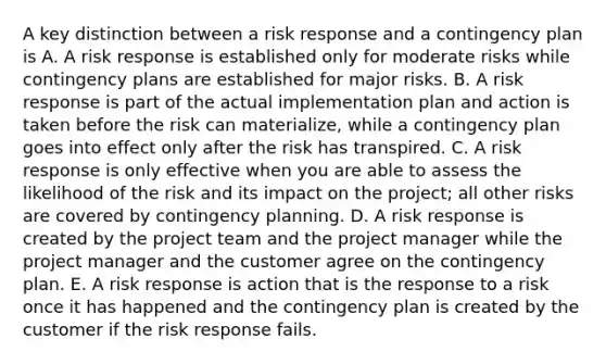 A key distinction between a risk response and a contingency plan is A. A risk response is established only for moderate risks while contingency plans are established for major risks. B. A risk response is part of the actual implementation plan and action is taken before the risk can materialize, while a contingency plan goes into effect only after the risk has transpired. C. A risk response is only effective when you are able to assess the likelihood of the risk and its impact on the project; all other risks are covered by contingency planning. D. A risk response is created by the project team and the project manager while the project manager and the customer agree on the contingency plan. E. A risk response is action that is the response to a risk once it has happened and the contingency plan is created by the customer if the risk response fails.