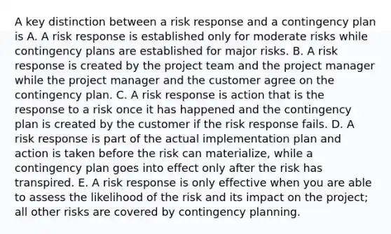 A key distinction between a risk response and a contingency plan is A. A risk response is established only for moderate risks while contingency plans are established for major risks. B. A risk response is created by the project team and the project manager while the project manager and the customer agree on the contingency plan. C. A risk response is action that is the response to a risk once it has happened and the contingency plan is created by the customer if the risk response fails. D. A risk response is part of the actual implementation plan and action is taken before the risk can materialize, while a contingency plan goes into effect only after the risk has transpired. E. A risk response is only effective when you are able to assess the likelihood of the risk and its impact on the project; all other risks are covered by contingency planning.