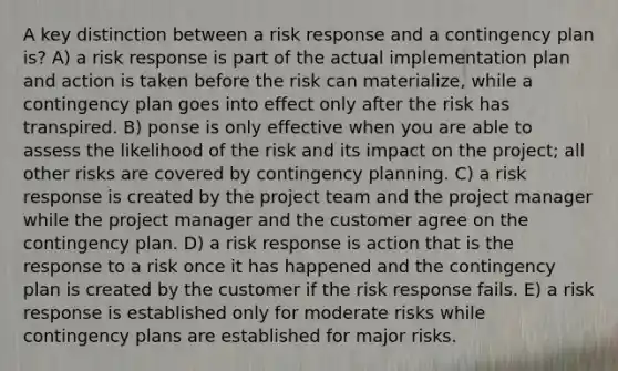 A key distinction between a risk response and a contingency plan is? A) a risk response is part of the actual implementation plan and action is taken before the risk can materialize, while a contingency plan goes into effect only after the risk has transpired. B) ponse is only effective when you are able to assess the likelihood of the risk and its impact on the project; all other risks are covered by contingency planning. C) a risk response is created by the project team and the project manager while the project manager and the customer agree on the contingency plan. D) a risk response is action that is the response to a risk once it has happened and the contingency plan is created by the customer if the risk response fails. E) a risk response is established only for moderate risks while contingency plans are established for major risks.