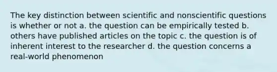 The key distinction between scientific and nonscientific questions is whether or not a. the question can be empirically tested b. others have published articles on the topic c. the question is of inherent interest to the researcher d. the question concerns a real-world phenomenon