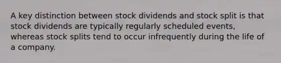 A key distinction between stock dividends and stock split is that stock dividends are typically regularly scheduled events, whereas stock splits tend to occur infrequently during the life of a company.