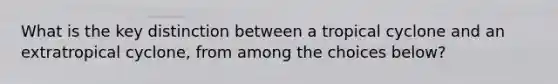 What is the key distinction between a tropical cyclone and an extratropical cyclone, from among the choices below?