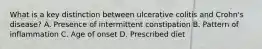 What is a key distinction between ulcerative colitis and Crohn's disease? A. Presence of intermittent constipation B. Pattern of inflammation C. Age of onset D. Prescribed diet