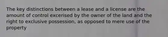 The key distinctions between a lease and a license are the amount of control excerised by the owner of the land and the right to exclusive possession, as opposed to mere use of the property