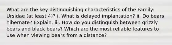 What are the key distinguishing characteristics of the Family: Ursidae (at least 4)? i. What is delayed implantation? ii. Do bears hibernate? Explain. iii. How do you distinguish between grizzly bears and black bears? Which are the most reliable features to use when viewing bears from a distance?