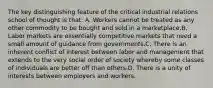 The key distinguishing feature of the critical industrial relations school of thought is that: A. Workers cannot be treated as any other commodity to be bought and sold in a marketplace.B. Labor markets are essentially competitive markets that need a small amount of guidance from governments.C. There is an inherent conflict of interest between labor and management that extends to the very social order of society whereby some classes of individuals are better off than others.D. There is a unity of interests between employers and workers.