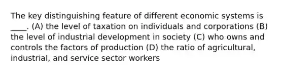 The key distinguishing feature of different economic systems is ____. (A) the level of taxation on individuals and corporations (B) the level of industrial development in society (C) who owns and controls the factors of production (D) the ratio of agricultural, industrial, and service sector workers