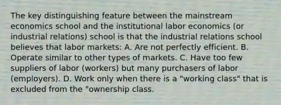 The key distinguishing feature between the mainstream economics school and the institutional labor economics (or industrial relations) school is that the industrial relations school believes that labor markets: A. Are not perfectly efficient. B. Operate similar to other types of markets. C. Have too few suppliers of labor (workers) but many purchasers of labor (employers). D. Work only when there is a "working class" that is excluded from the "ownership class.