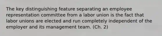 The key distinguishing feature separating an employee representation committee from a labor union is the fact that labor unions are elected and run completely independent of the employer and its management team. (Ch. 2)