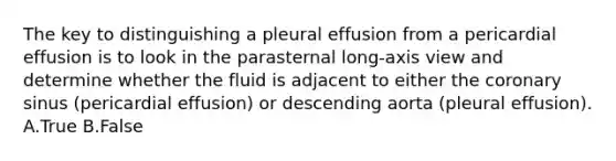 The key to distinguishing a pleural effusion from a pericardial effusion is to look in the parasternal long-axis view and determine whether the fluid is adjacent to either the coronary sinus (pericardial effusion) or descending aorta (pleural effusion). A.True B.False