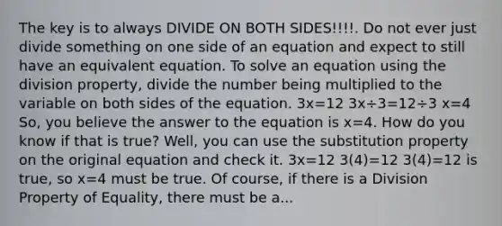 The key is to always DIVIDE ON BOTH SIDES!!!!. Do not ever just divide something on one side of an equation and expect to still have an equivalent equation. To solve an equation using the division property, divide the number being multiplied to the variable on both sides of the equation. 3x=12 3x÷3=12÷3 x=4 So, you believe the answer to the equation is x=4. How do you know if that is true? Well, you can use the substitution property on the original equation and check it. 3x=12 3(4)=12 3(4)=12 is true, so x=4 must be true. Of course, if there is a Division Property of Equality, there must be a...