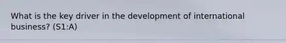 What is the key driver in the development of international business? (S1:A)