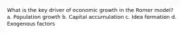 What is the key driver of economic growth in the Romer model? a. Population growth b. Capital accumulation c. Idea formation d. Exogenous factors