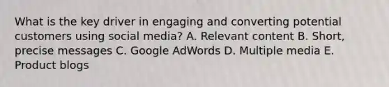 What is the key driver in engaging and converting potential customers using social media? A. Relevant content B. Short, precise messages C. Google AdWords D. Multiple media E. Product blogs