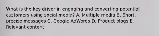 What is the key driver in engaging and converting potential customers using social media? A. Multiple media B. Short, precise messages C. Google AdWords D. Product blogs E. Relevant content