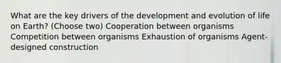 What are the key drivers of the development and evolution of life on Earth? (Choose two) Cooperation between organisms Competition between organisms Exhaustion of organisms Agent-designed construction