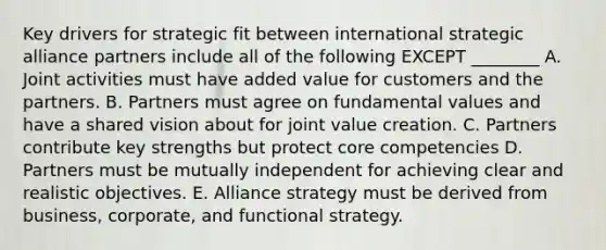 Key drivers for strategic fit between international strategic alliance partners include all of the following EXCEPT​ ________ A. Joint activities must have added value for customers and the partners. B. Partners must agree on fundamental values and have a shared vision about for joint value creation. C. Partners contribute key strengths but protect core competencies D. Partners must be mutually independent for achieving clear and realistic objectives. E. Alliance strategy must be derived from​ business, corporate, and functional strategy.