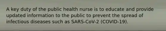 A key duty of the public health nurse is to educate and provide updated information to the public to prevent the spread of infectious diseases such as SARS-CoV-2 (COVID-19).