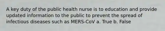 A key duty of the public health nurse is to education and provide updated information to the public to prevent the spread of infectious diseases such as MERS-CoV a. True b. False