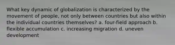 What key dynamic of globalization is characterized by the movement of people, not only between countries but also within the individual countries themselves? a. four-field approach b. flexible accumulation c. increasing migration d. uneven development